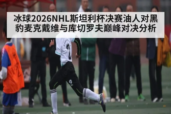 冰球2026NHL斯坦利杯决赛油人对黑豹麦克戴维与库切罗夫巅峰对决分析